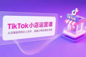（15290期）TikTok小店运营课，从店铺装修到达人合作，涵盖订单处理全流程