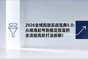 （17156期）2026全域投放实战宝典5.0：从精准起号到稳定放量的全流程高阶打法拆解！