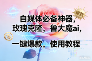 (17262期)玫瑰克隆神器,ai鲁大魔,自媒体必备工具,一键爆款神器,详细教程。