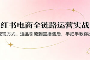 小红书电商全链路运营实战课：从变现方式、选品引流到直播售后，手把手教你出单