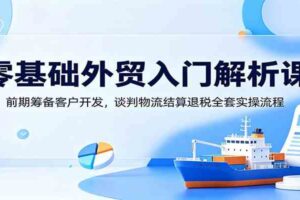零基础外贸入门解析课:前期筹备客户开发,谈判物流结算退税全套实操流程